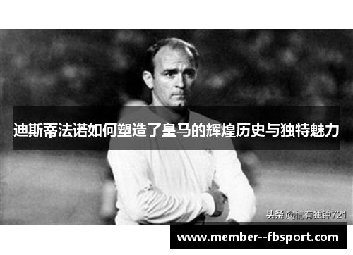 迪斯蒂法诺如何塑造了皇马的辉煌历史与独特魅力